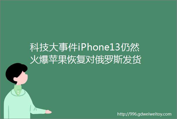 科技大事件iPhone13仍然火爆苹果恢复对俄罗斯发货