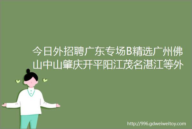 今日外招聘广东专场B精选广州佛山中山肇庆开平阳江茂名湛江等外贸企业招聘信息外招聘