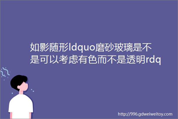 如影随形ldquo磨砂玻璃是不是可以考虑有色而不是透明rdquoldquo安排rdquo