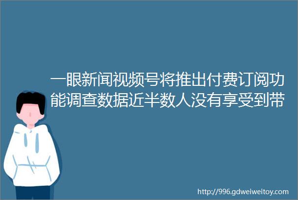 一眼新闻视频号将推出付费订阅功能调查数据近半数人没有享受到带薪年休假iphone13成2022年中国最畅销手机